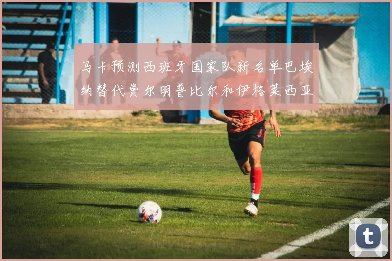 马卡预测西班牙国家队新名单巴埃纳替代费尔明普比尔和伊格莱西亚斯入选