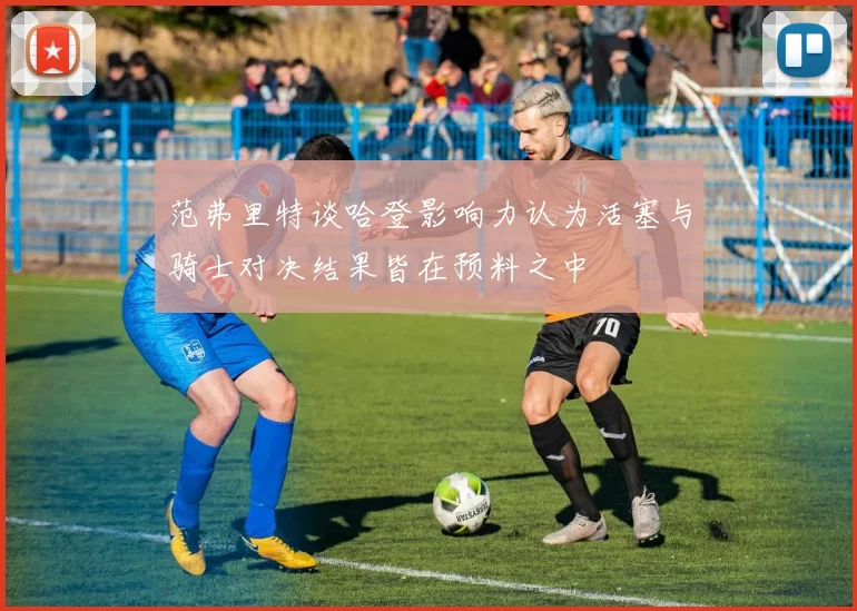 范弗里特谈哈登影响力认为活塞与骑士对决结果皆在预料之中