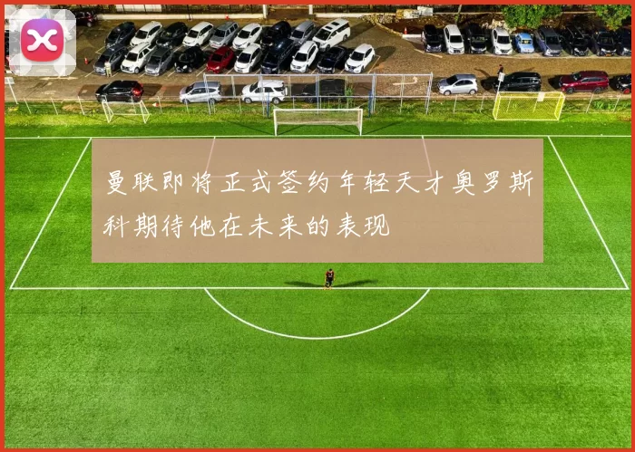 曼联即将正式签约年轻天才奥罗斯科期待他在未来的表现