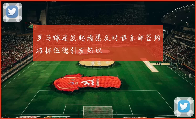 罗马球迷发起请愿反对俱乐部签约格林伍德引发热议