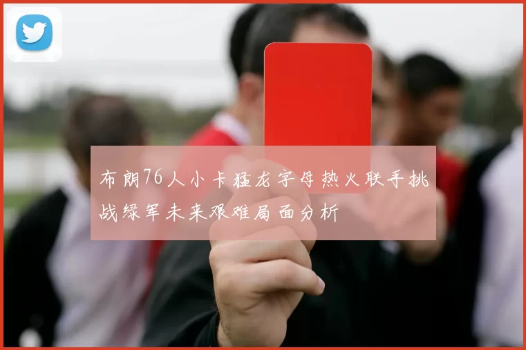 布朗76人小卡猛龙字母热火联手挑战绿军未来艰难局面分析
