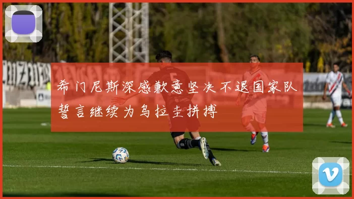希门尼斯深感歉意坚决不退国家队誓言继续为乌拉圭拼搏