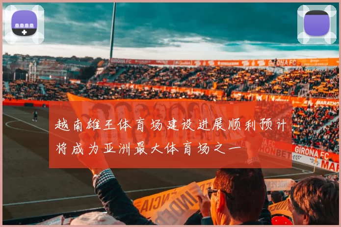 越南雄王体育场建设进展顺利预计将成为亚洲最大体育场之一