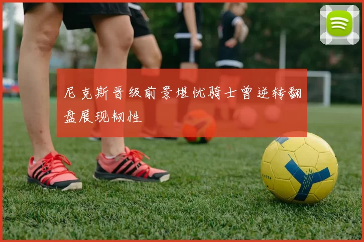 尼克斯晋级前景堪忧骑士曾逆转翻盘展现韧性