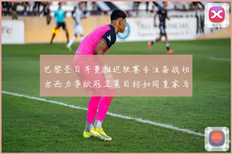 巴黎圣日耳曼推迟联赛专注备战切尔西力争欧冠卫冕目标如同皇家马德里