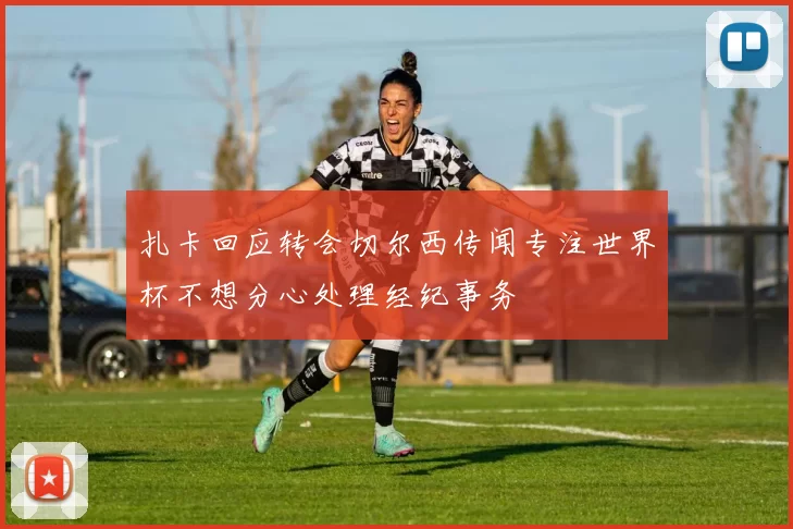 扎卡回应转会切尔西传闻专注世界杯不想分心处理经纪事务