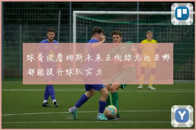 球哥谈詹姆斯未来去向称无论去哪都能提升球队实力