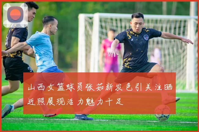 山西女篮球员张茹新发色引关注晒近照展现活力魅力十足