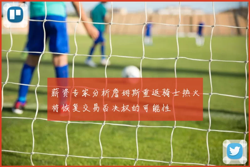 薪资专家分析詹姆斯重返骑士热火将恢复交易否决权的可能性
