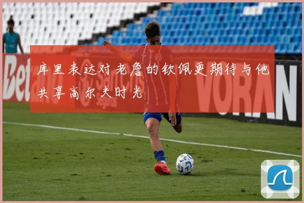 库里表达对老詹的钦佩更期待与他共享高尔夫时光