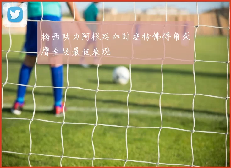 梅西助力阿根廷加时逆转佛得角荣膺全场最佳表现