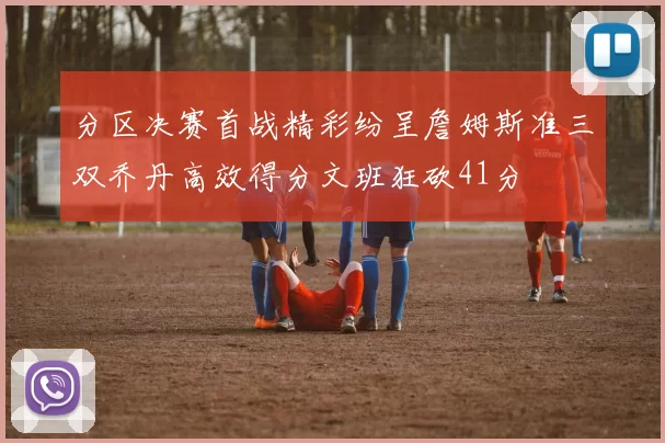 分区决赛首战精彩纷呈詹姆斯准三双乔丹高效得分文班狂砍41分