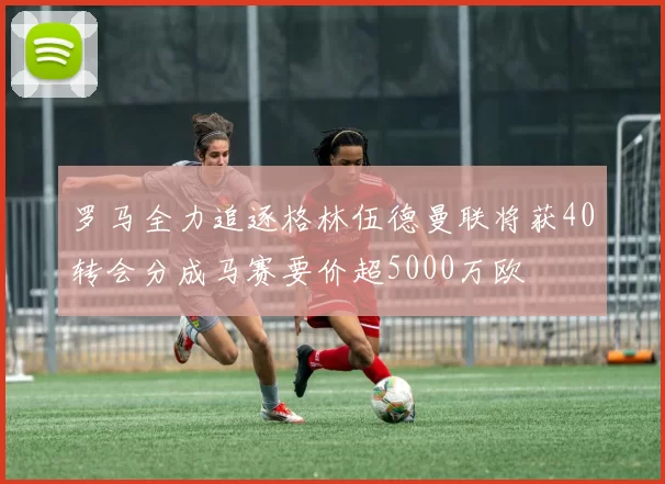 罗马全力追逐格林伍德曼联将获40转会分成马赛要价超5000万欧