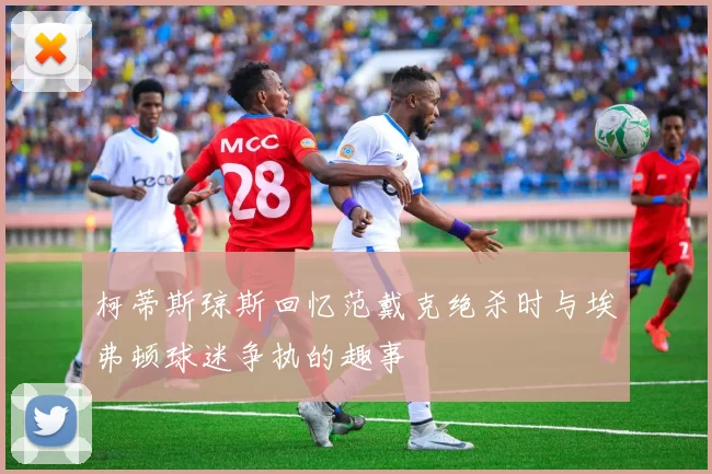 柯蒂斯琼斯回忆范戴克绝杀时与埃弗顿球迷争执的趣事