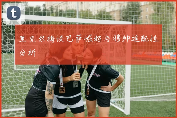 里克尔梅谈巴萨崛起与穆帅适配性分析