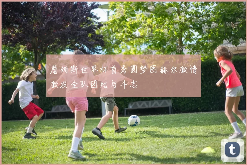詹姆斯世界杯首秀圆梦图赫尔激情激发全队团结与斗志