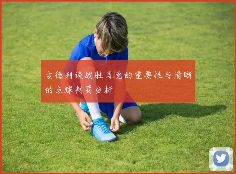 古德利谈战胜马竞的重要性与清晰的点球判罚分析