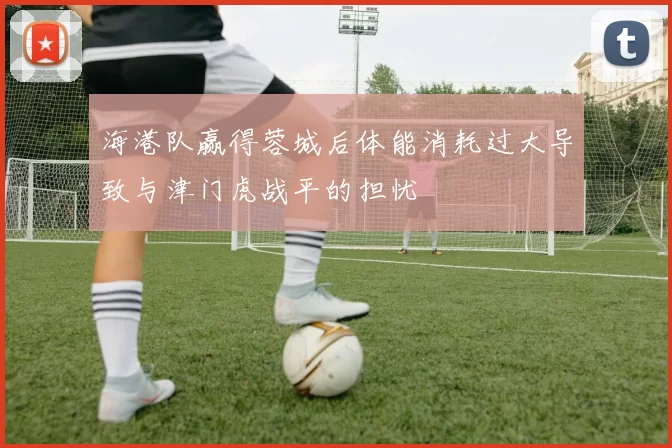 海港队赢得蓉城后体能消耗过大导致与津门虎战平的担忧