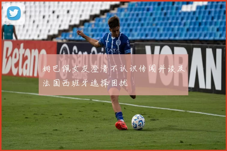 姆巴佩女友澄清不认识传闻并谈及法国西班牙选择困扰