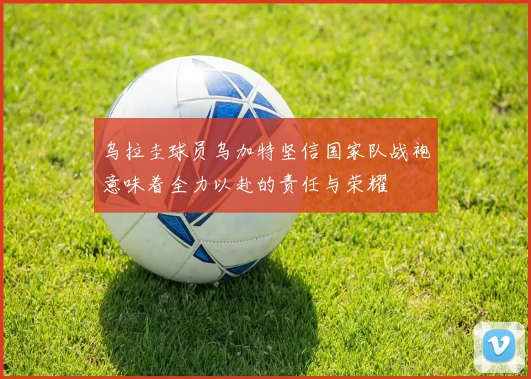 乌拉圭球员乌加特坚信国家队战袍意味着全力以赴的责任与荣耀