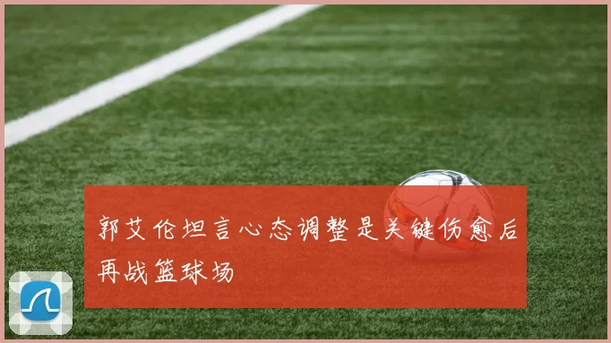 郭艾伦坦言心态调整是关键伤愈后再战篮球场
