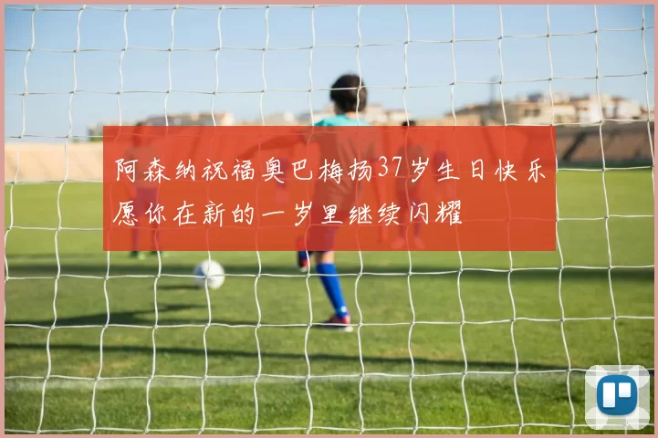 阿森纳祝福奥巴梅扬37岁生日快乐愿你在新的一岁里继续闪耀