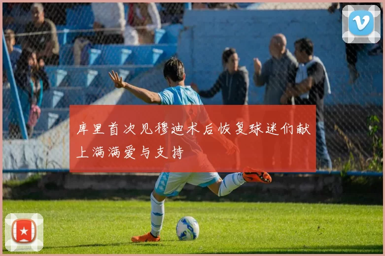 库里首次见穆迪术后恢复球迷们献上满满爱与支持