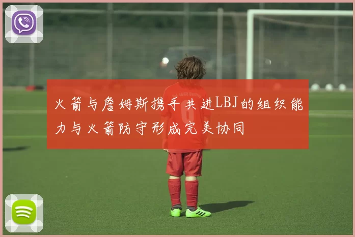 火箭与詹姆斯携手共进LBJ的组织能力与火箭防守形成完美协同