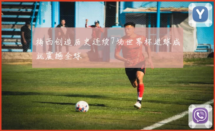梅西创造历史连续7场世界杯进球成就震撼全球