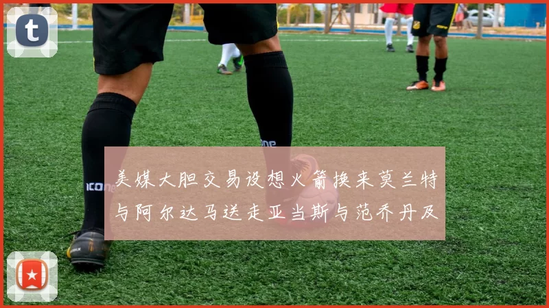 美媒大胆交易设想火箭换来莫兰特与阿尔达马送走亚当斯与范乔丹及两个选秀权