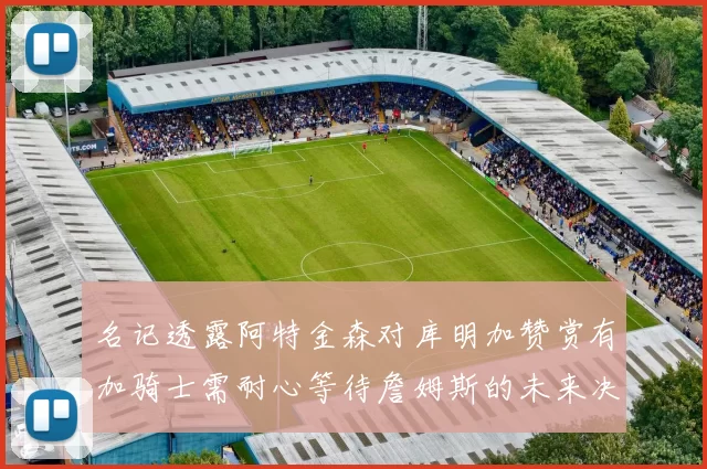 名记透露阿特金森对库明加赞赏有加骑士需耐心等待詹姆斯的未来决定