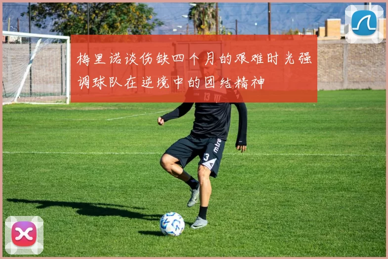 梅里诺谈伤缺四个月的艰难时光强调球队在逆境中的团结精神